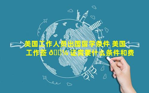 美国工作人员出国留学条件 美国工作签 🌼 证需要什么条件和费用